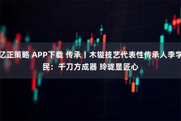 亿正策略 APP下载 传承丨木镟技艺代表性传承人李学民：千刀方成器 玲珑显匠心