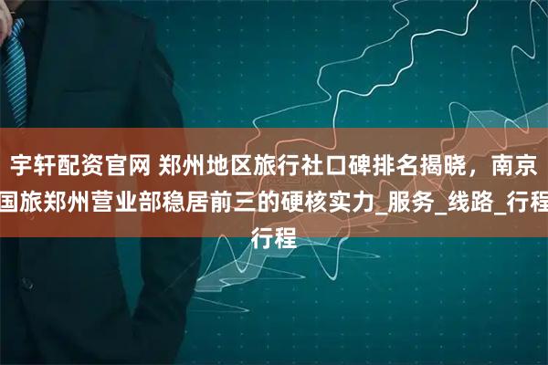 宇轩配资官网 郑州地区旅行社口碑排名揭晓，南京国旅郑州营业部稳居前三的硬核实力_服务_线路_行程
