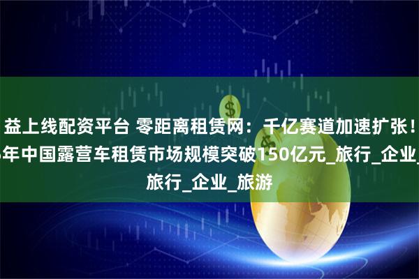益上线配资平台 零距离租赁网：千亿赛道加速扩张！2025年中国露营车租赁市场规模突破150亿元_旅行_企业_旅游