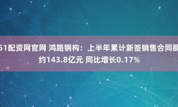 51配资网官网 鸿路钢构：上半年累计新签销售合同额约143.8亿元 同比增长0.17%