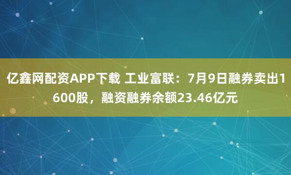 亿鑫网配资APP下载 工业富联：7月9日融券卖出1600股，融资融券余额23.46亿元
