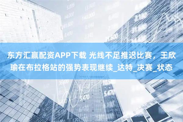 东方汇赢配资APP下载 光线不足推迟比赛，王欣瑜在布拉格站的强势表现继续_达特_决赛_状态