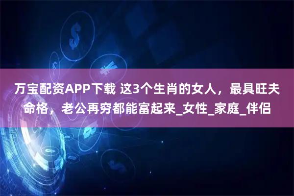 万宝配资APP下载 这3个生肖的女人，最具旺夫命格，老公再穷都能富起来_女性_家庭_伴侣