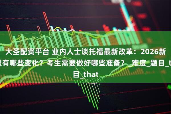 大圣配资平台 业内人士谈托福最新改革：2026新题型有哪些变化？考生需要做好哪些准备？_难度_题目_that