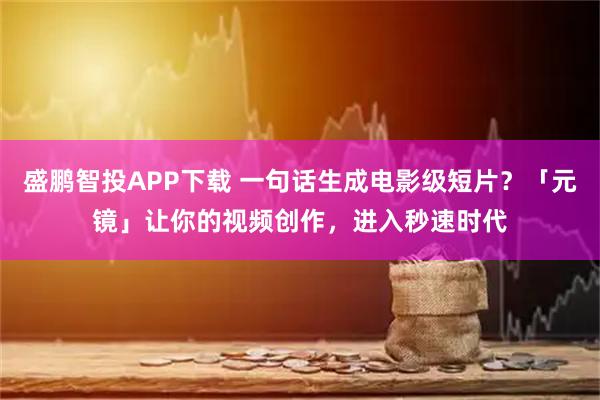盛鹏智投APP下载 一句话生成电影级短片？「元镜」让你的视频创作，进入秒速时代