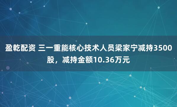 盈乾配资 三一重能核心技术人员梁家宁减持3500股，减持金额10.36万元