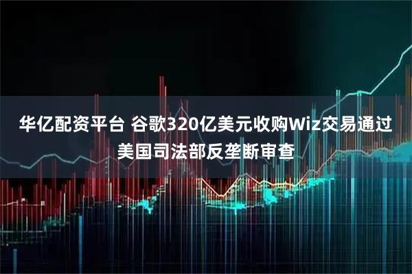 华亿配资平台 谷歌320亿美元收购Wiz交易通过美国司法部反垄断审查