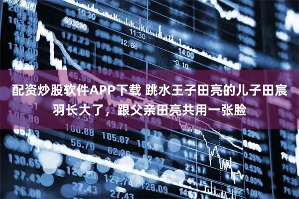 配资炒股软件APP下载 跳水王子田亮的儿子田宸羽长大了，跟父亲田亮共用一张脸