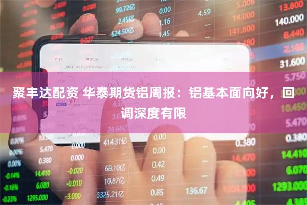 聚丰达配资 华泰期货铝周报：铝基本面向好，回调深度有限