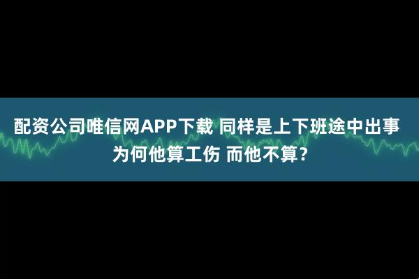配资公司唯信网APP下载 同样是上下班途中出事 为何他算工伤 而他不算？