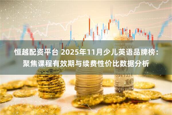 恒越配资平台 2025年11月少儿英语品牌榜：聚焦课程有效期与续费性价比数据分析