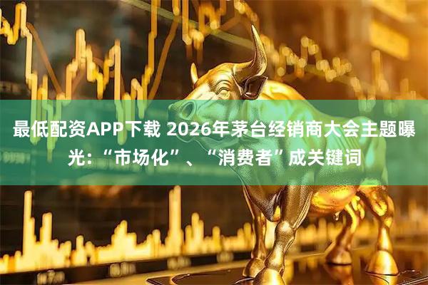 最低配资APP下载 2026年茅台经销商大会主题曝光: “市场化”、“消费者”成关键词