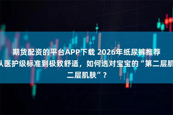 期货配资的平台APP下载 2026年纸尿裤推荐榜：从医护级标准到极致舒适，如何选对宝宝的“第二层肌肤”？