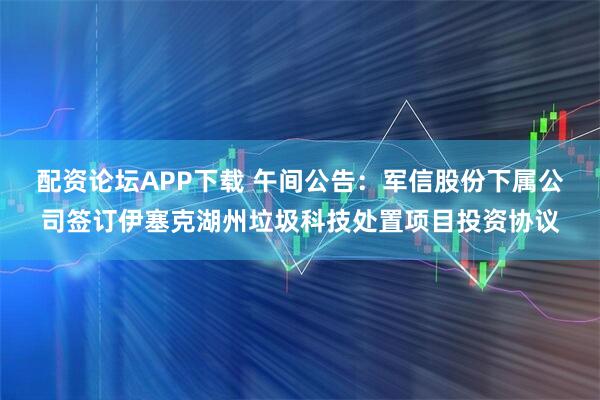 配资论坛APP下载 午间公告：军信股份下属公司签订伊塞克湖州垃圾科技处置项目投资协议