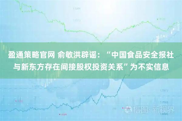 盈通策略官网 俞敏洪辟谣：“中国食品安全报社与新东方存在间接股权投资关系”为不实信息