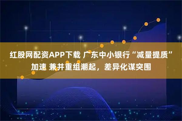 红股网配资APP下载 广东中小银行“减量提质”加速 兼并重组潮起，差异化谋突围