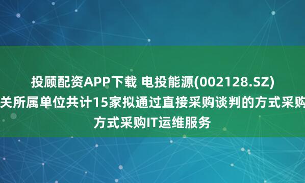 投顾配资APP下载 电投能源(002128.SZ)：本部及相关所属单位共计15家拟通过直接采购谈判的方式采购IT运维服务