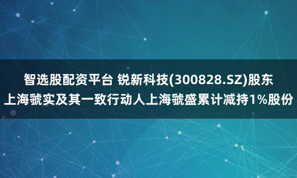智选股配资平台 锐新科技(300828.SZ)股东上海虢实及其一致行动人上海虢盛累计减持1%股份