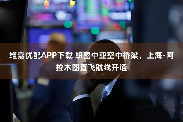 维嘉优配APP下载 织密中亚空中桥梁，上海-阿拉木图直飞航线开通