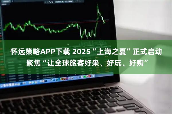 怀远策略APP下载 2025“上海之夏”正式启动 聚焦“让全球旅客好来、好玩、好购”