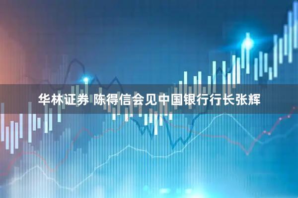 华林证券 陈得信会见中国银行行长张辉