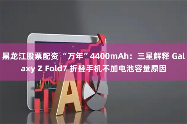 黑龙江股票配资 “万年”4400mAh：三星解释 Galaxy Z Fold7 折叠手机不加电池容量原因