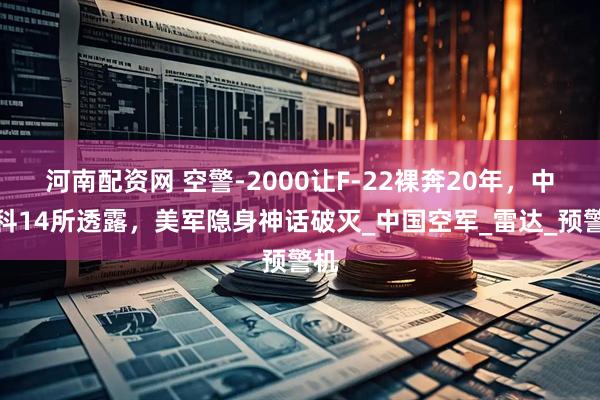 河南配资网 空警-2000让F-22裸奔20年，中电科14所透露，美军隐身神话破灭_中国空军_雷达_预警机