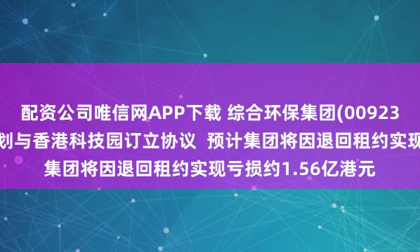 配资公司唯信网APP下载 综合环保集团(00923.HK)：综合环保策划与香港科技园订立协议  预计集团将因退回租约实现亏损约1.56亿港元