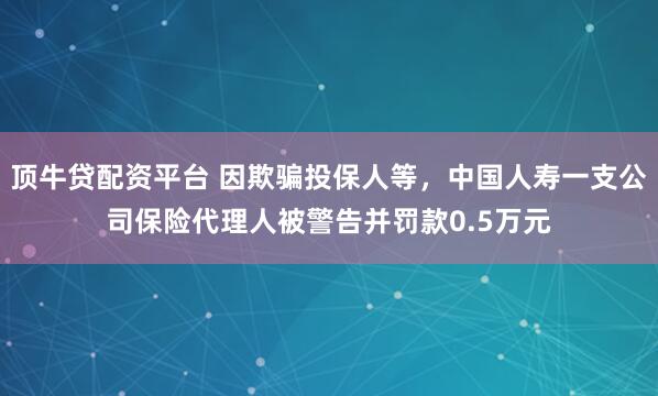 顶牛贷配资平台 因欺骗投保人等，中国人寿一支公司保险代理人被警告并罚款0.5万元