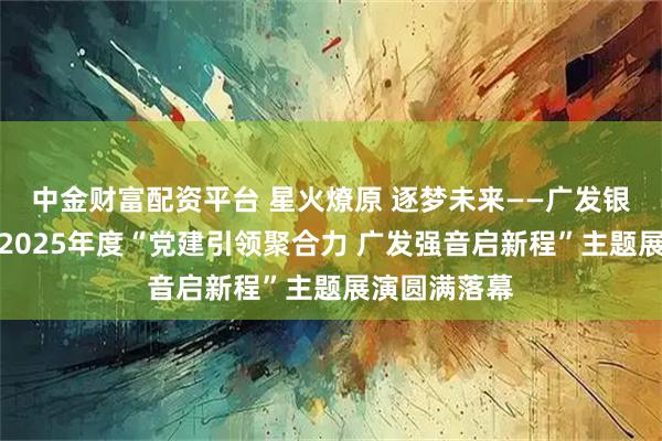 中金财富配资平台 星火燎原 逐梦未来——广发银行南京分行2025年度“党建引领聚合力 广发强音启新程”主题展演圆满落幕
