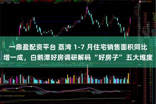 一鼎盈配资平台 荔湾 1-7 月住宅销售面积同比增一成，白鹅潭好房调研解码 “好房子” 五大维度