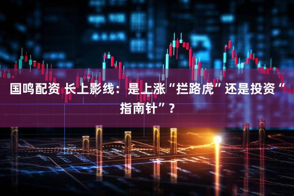 国鸣配资 长上影线：是上涨“拦路虎”还是投资“指南针”？