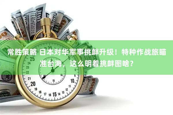 常胜策略 日本对华军事挑衅升级！特种作战旅瞄准台海，这么明着挑衅图啥？