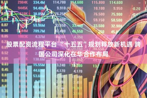 股票配资流程平台 “十五五”规划释放新机遇 跨国公司深化在华合作布局