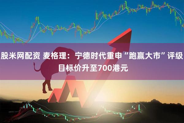 股米网配资 麦格理：宁德时代重申“跑赢大市”评级 目标价升至700港元
